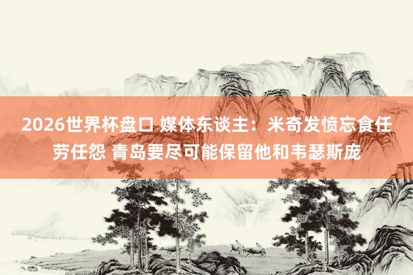 2026世界杯盘口 媒体东谈主:米奇发愤忘食任劳任怨 青岛要尽可能保留他和韦瑟斯庞