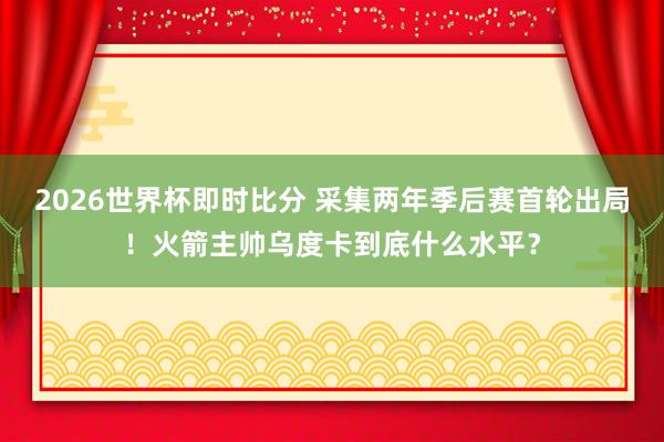 2026世界杯即时比分 采集两年季后赛首轮出局!火箭主帅乌度卡到底什么水平?