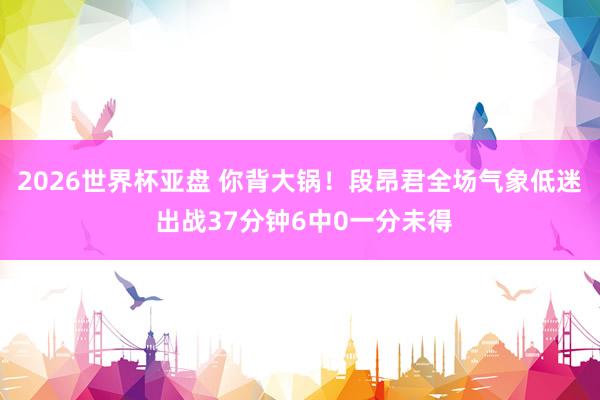 2026世界杯亚盘 你背大锅!段昂君全场气象低迷 出战37分钟6中0一分未得