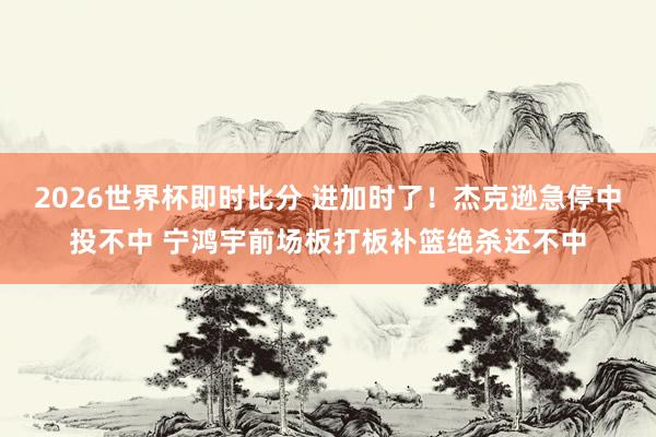 2026世界杯即时比分 进加时了!杰克逊急停中投不中 宁鸿宇前场板打板补篮绝杀还不中