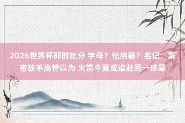 2026世界杯即时比分 字母?伦纳德?名记:繁密敌手高管以为 火箭今夏或追赶另一球星