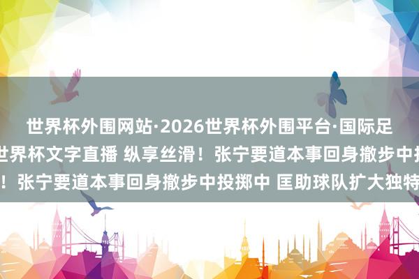 世界杯外围网站·2026世界杯外围平台·国际足联世界杯外围,2026世界杯文字直播 纵享丝滑!张宁要道本事回身撤步中投掷中 匡助球队扩大独特