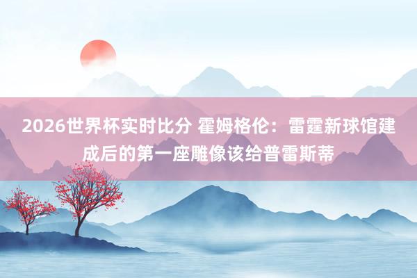 2026世界杯实时比分 霍姆格伦:雷霆新球馆建成后的第一座雕像该给普雷斯蒂