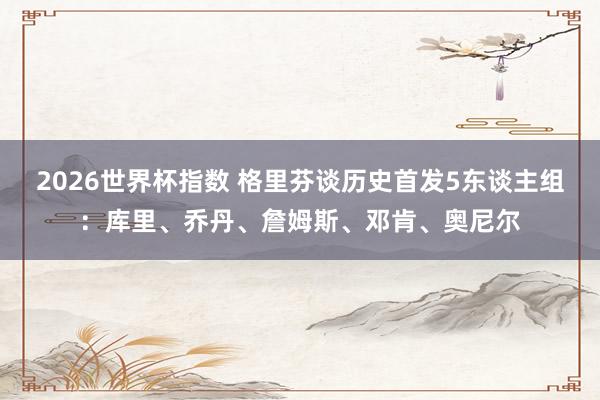 2026世界杯指数 格里芬谈历史首发5东谈主组:库里、乔丹、詹姆斯、邓肯、奥尼尔