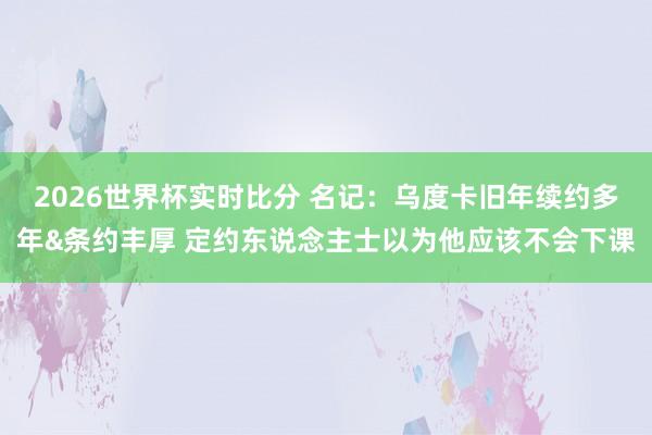 2026世界杯实时比分 名记:乌度卡旧年续约多年&条约丰厚 定约东说念主士以为他应该不会下课