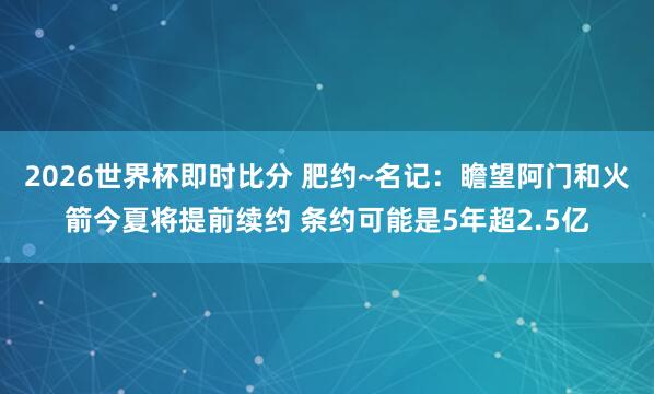 2026世界杯即时比分 肥约~名记:瞻望阿门和火箭今夏将提前续约 条约可能是5年超2.5亿