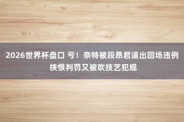 2026世界杯盘口 亏！奈特被段昂君逼出回场违例 挟恨判罚又被吹技艺犯规