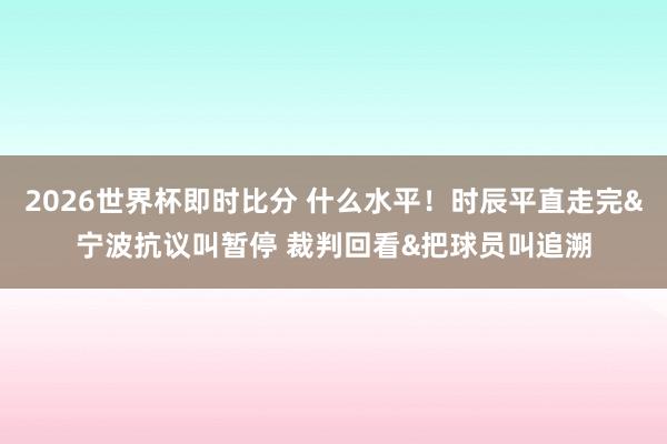 2026世界杯即时比分 什么水平!时辰平直走完&宁波抗议叫暂停 裁判回看&把球员叫追溯