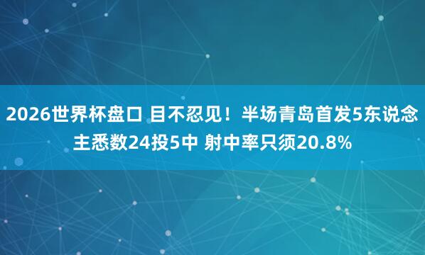 2026世界杯盘口 目不忍见！半场青岛首发5东说念主悉数24投5中 射中率只须20.8%