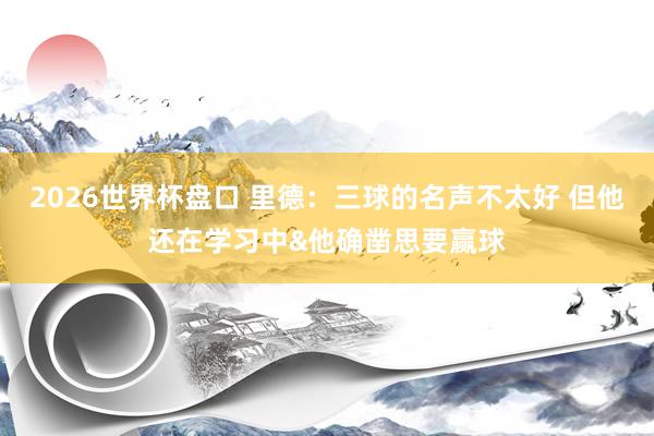 2026世界杯盘口 里德:三球的名声不太好 但他还在学习中&他确凿思要赢球
