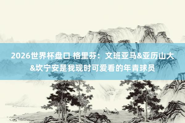 2026世界杯盘口 格里芬:文班亚马&亚历山大&坎宁安是我现时可爱看的年青球员
