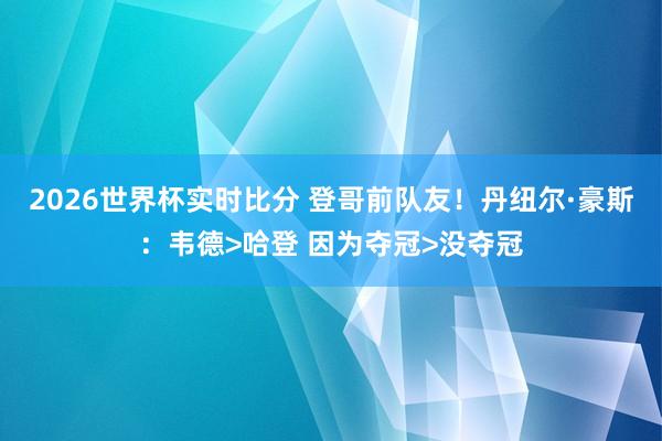 2026世界杯实时比分 登哥前队友！丹纽尔·豪斯：韦德>哈登 因为夺冠>没夺冠