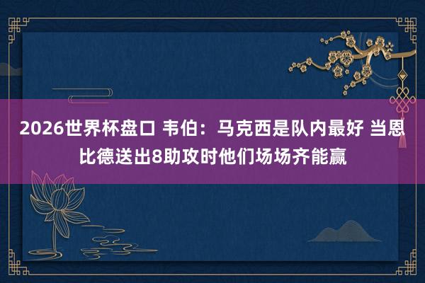 2026世界杯盘口 韦伯：马克西是队内最好 当恩比德送出8助攻时他们场场齐能赢