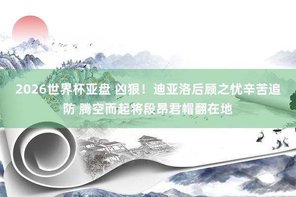 2026世界杯亚盘 凶狠！迪亚洛后顾之忧辛苦追防 腾空而起将段昂君帽翻在地