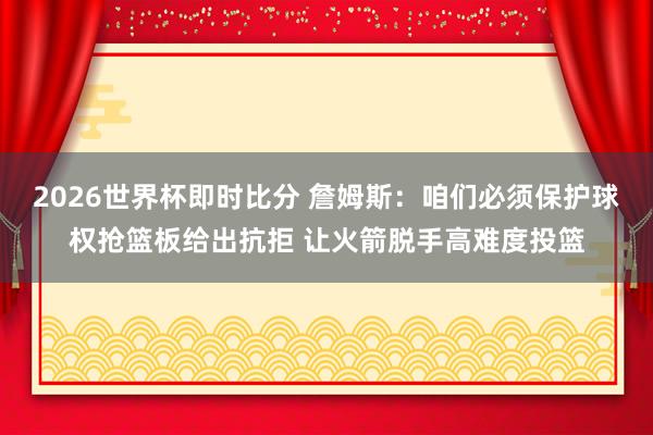 2026世界杯即时比分 詹姆斯：咱们必须保护球权抢篮板给出抗拒 让火箭脱手高难度投篮