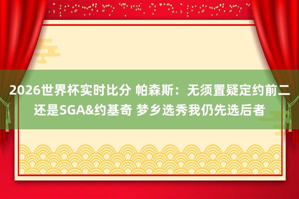 2026世界杯实时比分 帕森斯：无须置疑定约前二还是SGA&约基奇 梦乡选秀我仍先选后者