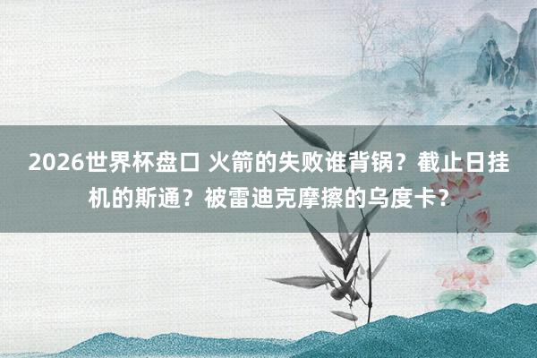 2026世界杯盘口 火箭的失败谁背锅?截止日挂机的斯通?被雷迪克摩擦的乌度卡?