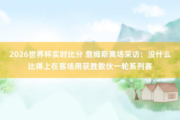 2026世界杯实时比分 詹姆斯离场采访：没什么比得上在客场用获胜散伙一轮系列赛
