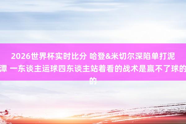 2026世界杯实时比分 哈登&米切尔深陷单打泥潭 一东谈主运球四东谈主站着看的战术是赢不了球的