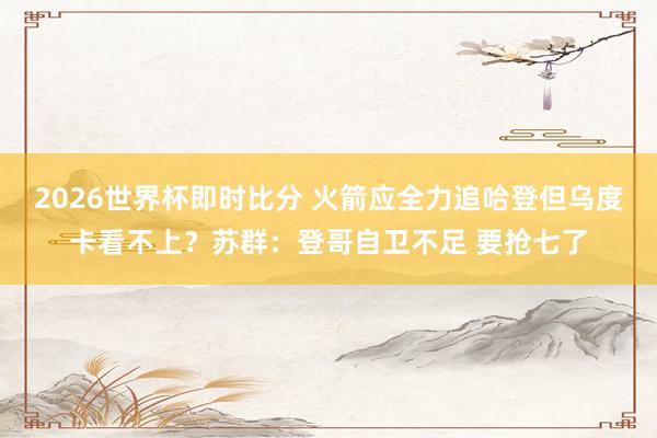 2026世界杯即时比分 火箭应全力追哈登但乌度卡看不上？苏群：登哥自卫不足 要抢七了
