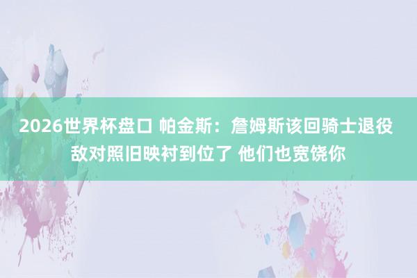 2026世界杯盘口 帕金斯:詹姆斯该回骑士退役 敌对照旧映衬到位了 他们也宽饶你