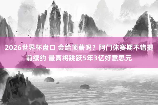 2026世界杯盘口 会给顶薪吗?阿门休赛期不错提前续约 最高将跳跃5年3亿好意思元