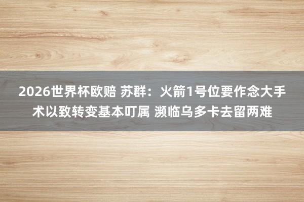 2026世界杯欧赔 苏群:火箭1号位要作念大手术以致转变基本叮属 濒临乌多卡去留两难