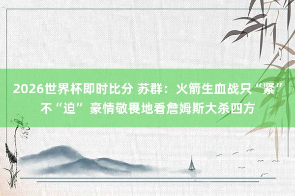2026世界杯即时比分 苏群:火箭生血战只“紧”不“迫” 豪情敬畏地看詹姆斯大杀四方