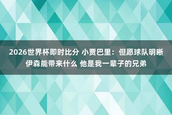 2026世界杯即时比分 小贾巴里:但愿球队明晰伊森能带来什么 他是我一辈子的兄弟