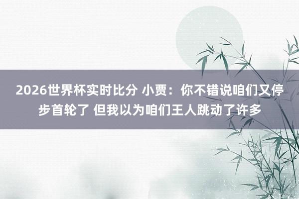 2026世界杯实时比分 小贾:你不错说咱们又停步首轮了 但我以为咱们王人跳动了许多