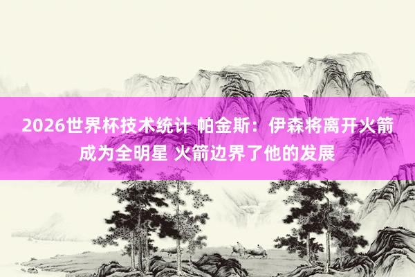2026世界杯技术统计 帕金斯:伊森将离开火箭成为全明星 火箭边界了他的发展