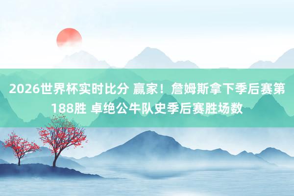 2026世界杯实时比分 赢家!詹姆斯拿下季后赛第188胜 卓绝公牛队史季后赛胜场数