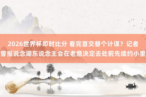2026世界杯即时比分 看完首交替个计谋？记者曾报说念湖东说念主会在老詹决定去处前先续约小里