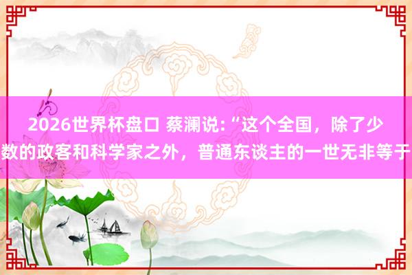 2026世界杯盘口 蔡澜说:“这个全国,除了少数的政客和科学家之外,普通东谈主的一世无非等于