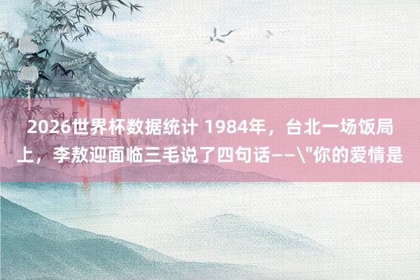 2026世界杯数据统计 1984年,台北一场饭局上,李敖迎面临三毛说了四句话——