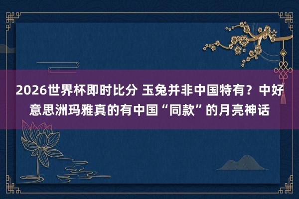 2026世界杯即时比分 玉兔并非中国特有?中好意思洲玛雅真的有中国“同款”的月亮神话