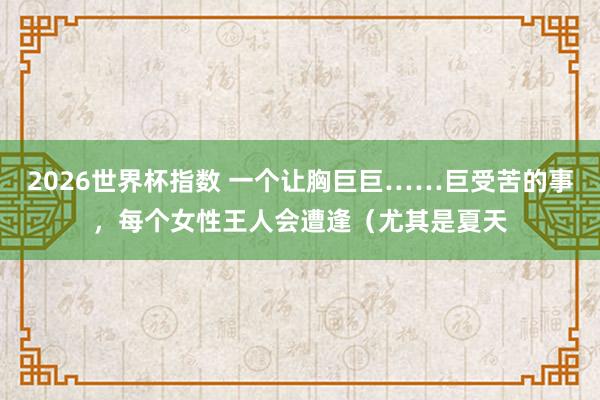 2026世界杯指数 一个让胸巨巨……巨受苦的事,每个女性王人会遭逢(尤其是夏天