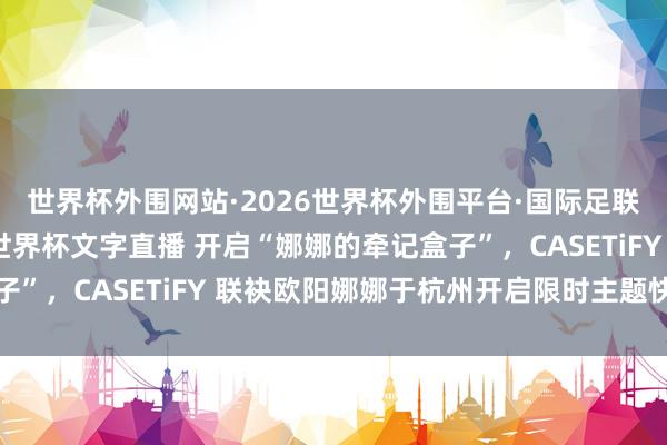 世界杯外围网站·2026世界杯外围平台·国际足联世界杯外围,2026世界杯文字直播 开启“娜娜的牵记盒子”,CASETiFY 联袂欧阳娜娜于杭州开启限时主题快闪空间