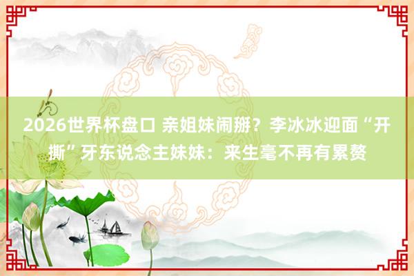 2026世界杯盘口 亲姐妹闹掰?李冰冰迎面“开撕”牙东说念主妹妹:来生毫不再有累赘