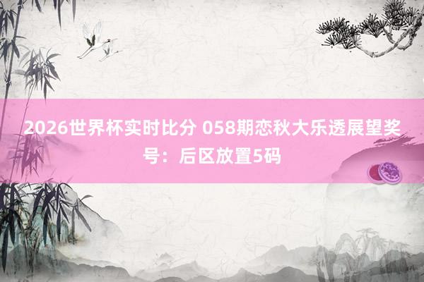 2026世界杯实时比分 058期恋秋大乐透展望奖号:后区放置5码