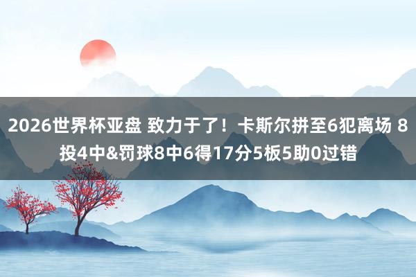 2026世界杯亚盘 致力于了！卡斯尔拼至6犯离场 8投4中&罚球8中6得17分5板5助0过错