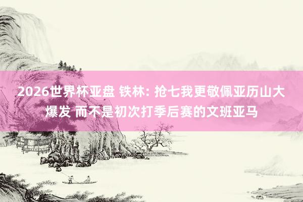 2026世界杯亚盘 铁林: 抢七我更敬佩亚历山大爆发 而不是初次打季后赛的文班亚马