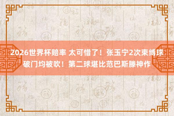 2026世界杯赔率 太可惜了!张玉宁2次束缚球破门均被吹!第二球堪比范巴斯滕神作