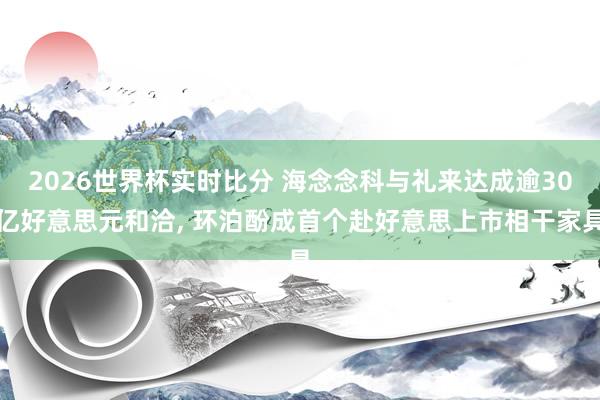 2026世界杯实时比分 海念念科与礼来达成逾30亿好意思元和洽, 环泊酚成首个赴好意思上市相干家具