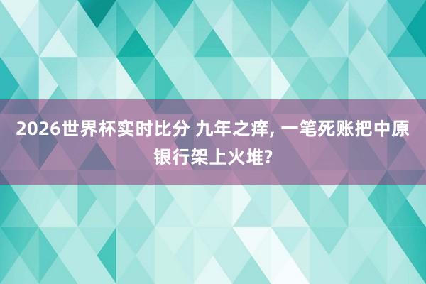2026世界杯实时比分 九年之痒, 一笔死账把中原银行架上火堆?