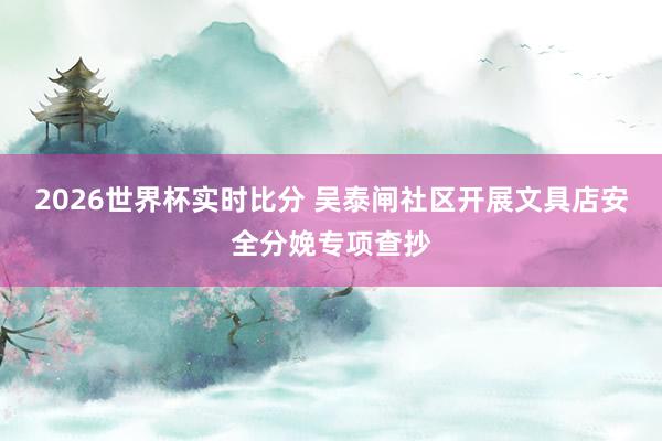 2026世界杯实时比分 吴泰闸社区开展文具店安全分娩专项查抄