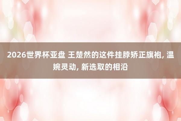 2026世界杯亚盘 王楚然的这件挂脖矫正旗袍, 温婉灵动, 新选取的相沿
