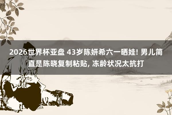 2026世界杯亚盘 43岁陈妍希六一晒娃! 男儿简直是陈晓复制粘贴， 冻龄状况太抗打