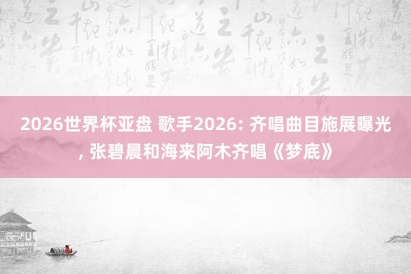 2026世界杯亚盘 歌手2026: 齐唱曲目施展曝光， 张碧晨和海来阿木齐唱《梦底》