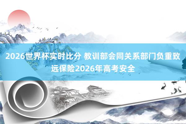 2026世界杯实时比分 教训部会同关系部门负重致远保险2026年高考安全
